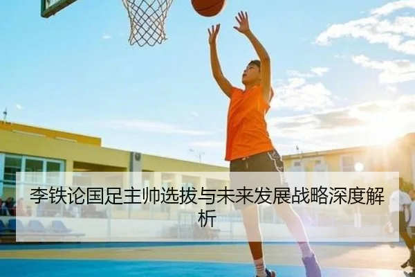 李铁论国足主帅选拔与未来发展战略深度解析